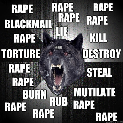 rape kill destroy torture mutilate steal lie rub burn blackmail rape rape rape rape rape rape rape rape rape rape rape 666  Insanity Wolf