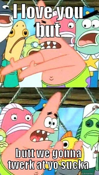 I LOVE YOU BUT BUTT WE GONNA TWERK AT YO SUCKA Push it somewhere else Patrick