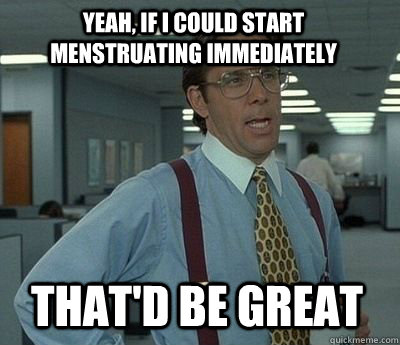 Yeah, if i could start menstruating immediately That'd be great - Yeah, if i could start menstruating immediately That'd be great  Bill Lumbergh