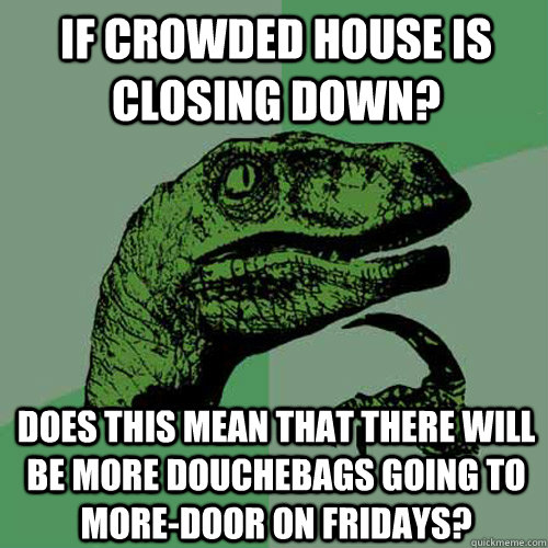 If Crowded House is closing down? Does this mean that there will be more Douchebags going to More-Door on Fridays? - If Crowded House is closing down? Does this mean that there will be more Douchebags going to More-Door on Fridays?  Philosoraptor