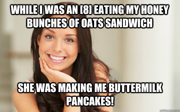 While I was an [8] eating my honey bunches of oats sandwich She was making me buttermilk pancakes! - While I was an [8] eating my honey bunches of oats sandwich She was making me buttermilk pancakes!  Good Girl Gina