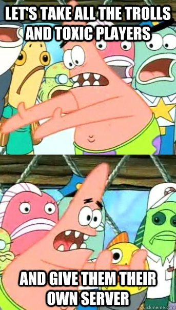 let's take all the trolls and toxic players and give them their own server  Push it somewhere else Patrick