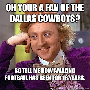 Oh your a fan of the Dallas Cowboys? So tell me how amazing football has been for 16 years. 
  Condescending Wonka