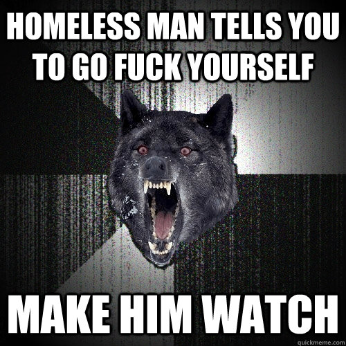 Homeless man tells you to go fuck yourself Make him watch  Insanity Wolf