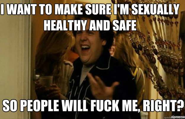 I want to make sure i'm sexually healthy and safe SO PEOPLE WILL FUCK ME, RIGHT?  fuck me right