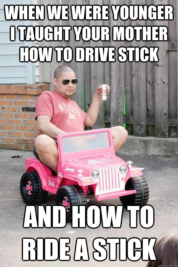 WHEN WE WERE YOUNGER I TAUGHT YOUR MOTHER HOW TO DRIVE STICK AND HOW TO RIDE A STICK - WHEN WE WERE YOUNGER I TAUGHT YOUR MOTHER HOW TO DRIVE STICK AND HOW TO RIDE A STICK  drunk dad