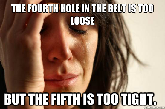 The fourth hole in the belt is too loose But the fifth is too tight.  First World Problems