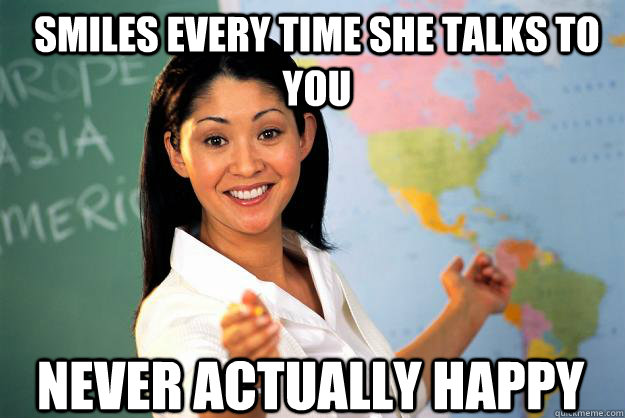 Smiles every time she talks to you Never actually happy  Unhelpful High School Teacher