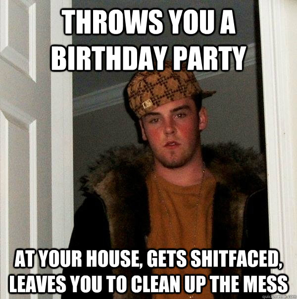 Throws you a birthday party at your house, gets shitfaced, leaves you to clean up the mess  Scumbag Steve