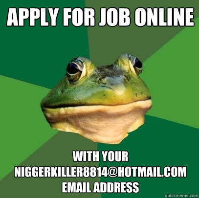 APPLY FOR JOB ONLINE WITH YOUR NIGGERKILLER8814@HOTMAIL.COM EMAIL ADDRESS  Foul Bachelor Frog