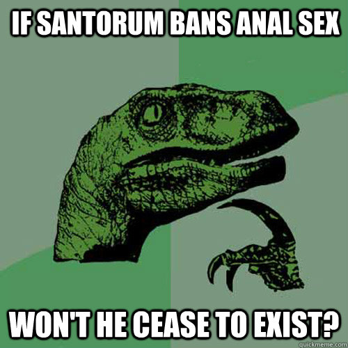 If santorum bans anal sex Won't he cease to exist?  Philosoraptor