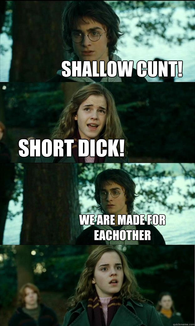 shallow cunt! short dick! we are made for eachother  Horny Harry