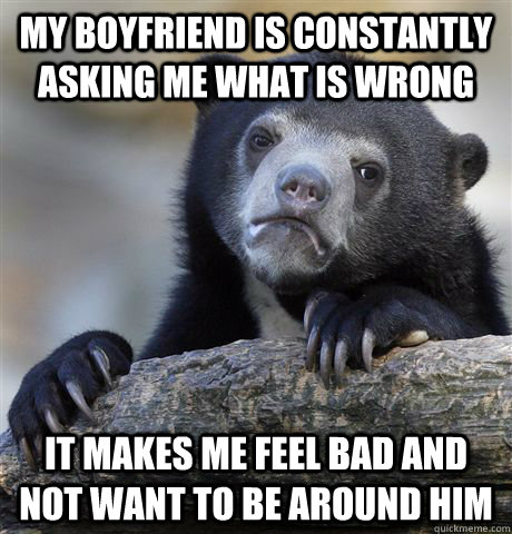 My boyfriend is constantly asking me what is wrong it makes me feel bad and not want to be around him  Confession Bear