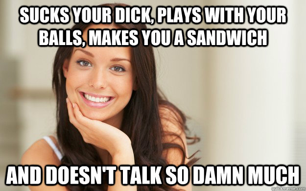 sucks your dick, plays with your balls, makes you a sandwich and doesn't talk so damn much  Good Girl Gina