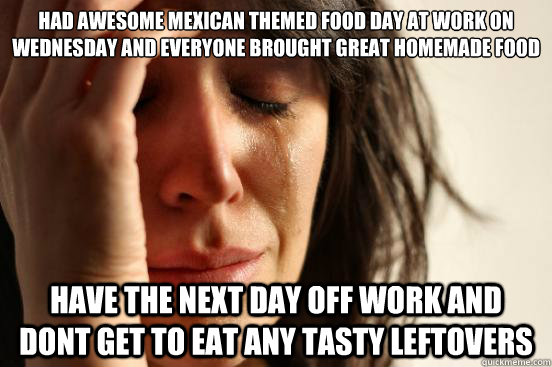 had awesome mexican themed food day at work on wednesday and everyone brought great homemade food have the next day off work and dont get to eat any tasty leftovers - had awesome mexican themed food day at work on wednesday and everyone brought great homemade food have the next day off work and dont get to eat any tasty leftovers  Misc