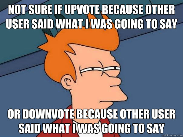 Not sure if upvote because other user said what I was going to say  Or downvote because other user said what I was going to say  Futurama Fry