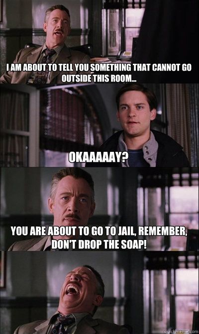 I am about to tell you something that cannot go outside this room... okaaaaay? You are about to go to jail, remember, don't drop the soap!  - I am about to tell you something that cannot go outside this room... okaaaaay? You are about to go to jail, remember, don't drop the soap!   JJ Jameson