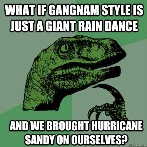 What if Gangnam Style is just a giant rain dance and we brought Hurricane Sandy on ourselves? - What if Gangnam Style is just a giant rain dance and we brought Hurricane Sandy on ourselves?  Misc