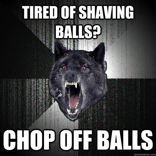 tired of shaving balls? chop off balls  Insanity Wolf