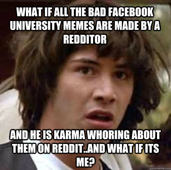 What if all the bad facebook university memes are made by a redditor and he is karma whoring about them on reddit..and what if its me?  conspiracy keanu