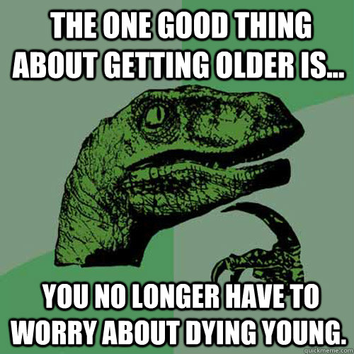  The one good thing about getting older is...   you no longer have to worry about dying young.  Philosoraptor