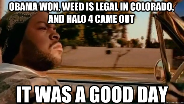 OBAMA WON, WEED IS LEGAL IN COLORADO, AND HALO 4 CAME OUT IT WAS A GOOD DAY  It was a good day