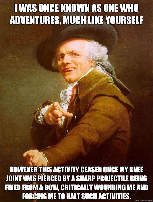 I was once known as one who adventures, much like yourself However this activity ceased once my knee joint was pierced by a sharp projectile being fired from a bow, critically wounding me and forcing me to halt such activities. - I was once known as one who adventures, much like yourself However this activity ceased once my knee joint was pierced by a sharp projectile being fired from a bow, critically wounding me and forcing me to halt such activities.  Joseph Ducreux