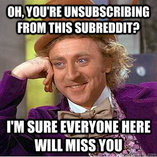 oh, you're unsubscribing from this subreddit? I'm sure everyone here will miss you  