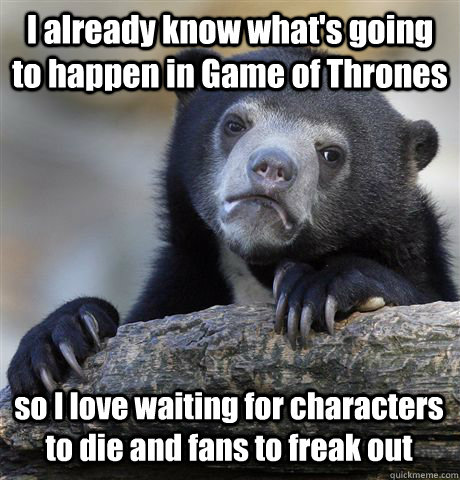 I already know what's going to happen in Game of Thrones so I love waiting for characters to die and fans to freak out  Confession Bear