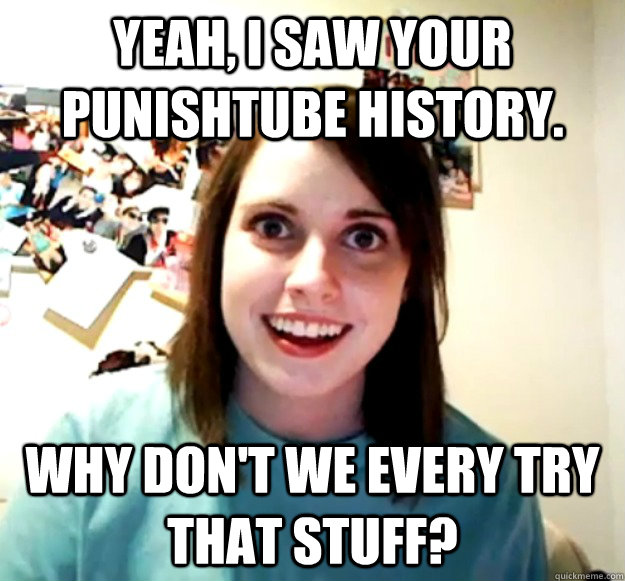 Yeah, I saw your PunishTube history. WHY DON'T WE EVERY TRY THAT STUFF? - Yeah, I saw your PunishTube history. WHY DON'T WE EVERY TRY THAT STUFF?  Overly Attached Girlfriend