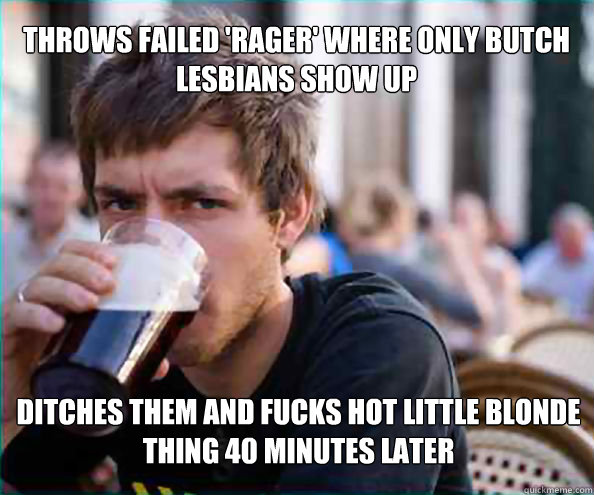 Throws failed 'rager' where only butch lesbians show up Ditches them and fucks hot little blonde thing 40 minutes later  Lazy College Senior