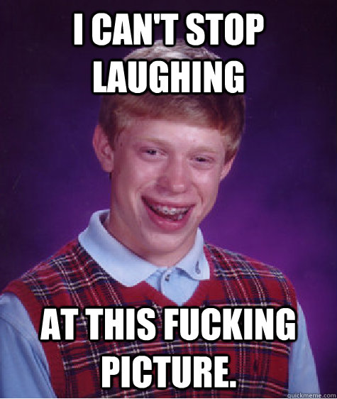 I can't stop laughing at this fucking picture.  Bad Luck Brian