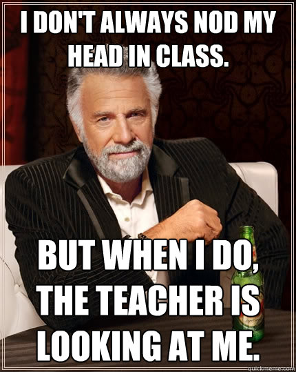 I don't always nod my head in class. But when I do, the teacher is looking at me.  The Most Interesting Man In The World