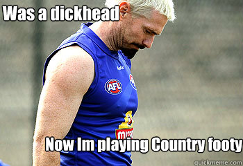Was a dickhead  Now Im playing Country footy  