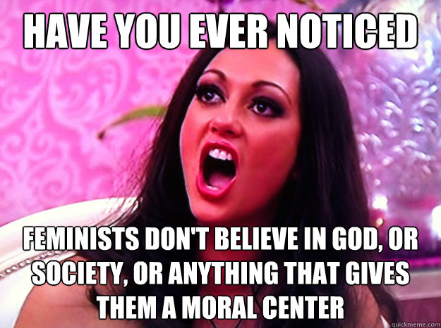 have you ever noticed feminists don't believe in god, or society, or anything that gives them a moral center  Feminist Nazi