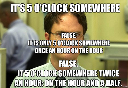 It's 5 O'Clock Somewhere FALSE.  
it is only 5 o'clock somewhere once an hour on the hour FALSE.
IT 5 o'clock somewhere twice an hour: on the hour and a half. - It's 5 O'Clock Somewhere FALSE.  
it is only 5 o'clock somewhere once an hour on the hour FALSE.
IT 5 o'clock somewhere twice an hour: on the hour and a half.  Schrute