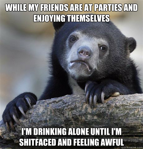 While my friends are at parties and enjoying themselves I'm drinking alone until I'm shitfaced and feeling awful - While my friends are at parties and enjoying themselves I'm drinking alone until I'm shitfaced and feeling awful  Confession Bear