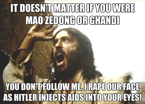 It doesn't matter if you were Mao Zedong or Ghandi You don't follow me, I RAPE OUR FACE AS HITLER INJECTS AIDS INTO YOUR EYES!  