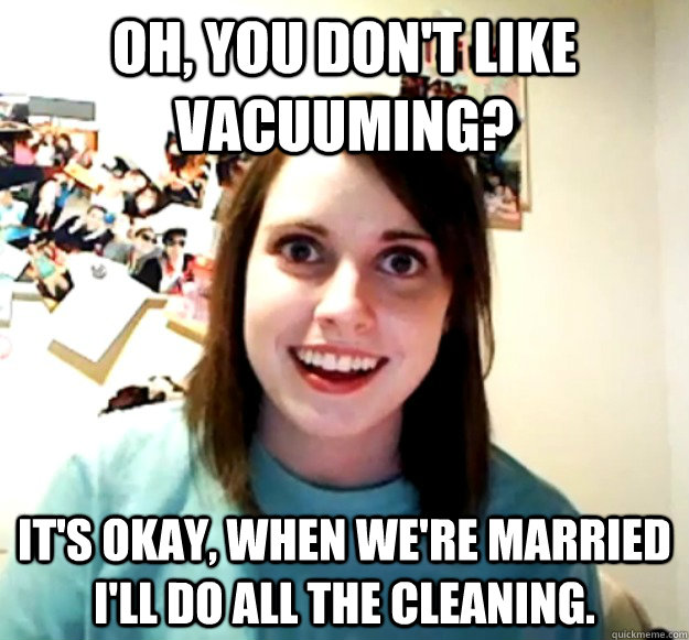 oh, you don't like vacuuming? It's okay, when we're married i'll do all the cleaning.  Overly Attached Girlfriend