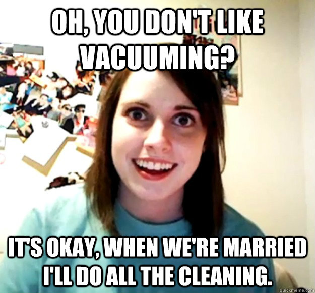 oh, you don't like vacuuming? It's okay, when we're married i'll do all the cleaning. - oh, you don't like vacuuming? It's okay, when we're married i'll do all the cleaning.  Overly Attached Girlfriend