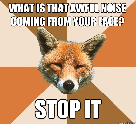 What is that awful noise coming from your face?
 Stop it  Condescending Fox