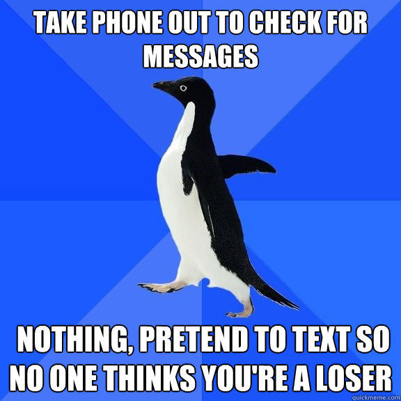 Take phone out to check for messages   nothing, pretend to text so no one thinks you're a loser
 - Take phone out to check for messages   nothing, pretend to text so no one thinks you're a loser
  Socially Awkward Penguin