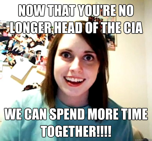 Now that you're no longer head of the CIA We can spend more time together!!!!  Overly Attached Girlfriend