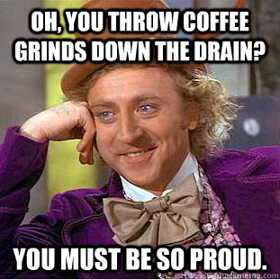 Oh, you throw coffee grinds down the drain? You must be so proud.  Condescending Wonka