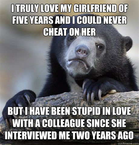 I TRULY LOVE MY GIRLFRIEND OF FIVE YEARS AND I COULD NEVER CHEAT ON HER BUT I HAVE BEEN STUPID IN LOVE WITH A COLLEAGUE SINCE SHE INTERVIEWED ME TWO YEARS AGO - I TRULY LOVE MY GIRLFRIEND OF FIVE YEARS AND I COULD NEVER CHEAT ON HER BUT I HAVE BEEN STUPID IN LOVE WITH A COLLEAGUE SINCE SHE INTERVIEWED ME TWO YEARS AGO  Confession Bear