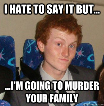 I hate to say it but... ...I'm going to murder your family  