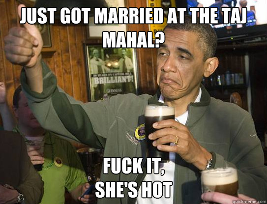 just got married at the Taj Mahal? Fuck it,
She's hot  Upvoting Obama