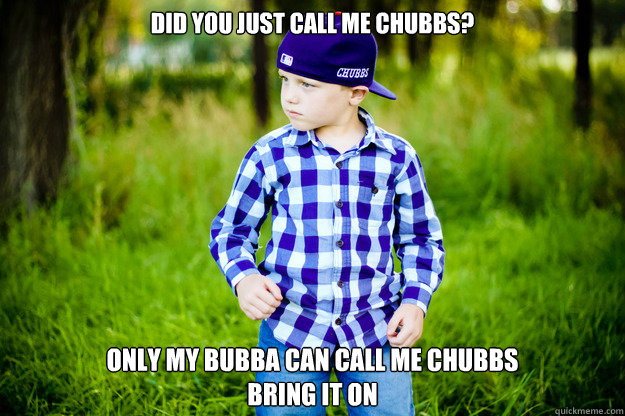 Did you just call me Chubbs? Only my Bubba can call me Chubbs
BRING IT ON - Did you just call me Chubbs? Only my Bubba can call me Chubbs
BRING IT ON  Kaleb