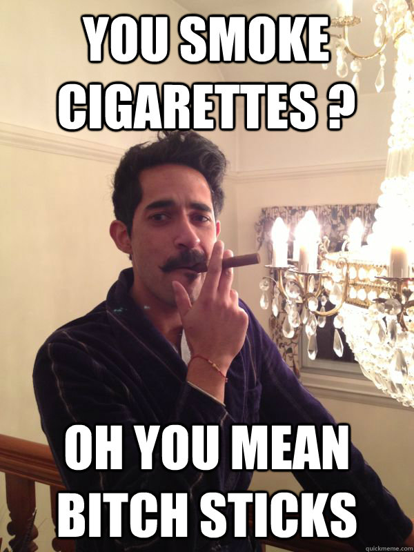 you smoke cigarettes ? oh you mean bitch sticks - you smoke cigarettes ? oh you mean bitch sticks  like a sir