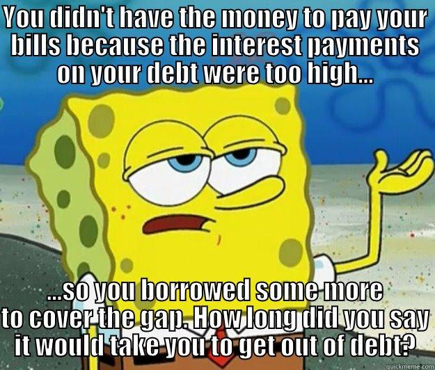 YOU DIDN'T HAVE THE MONEY TO PAY YOUR BILLS BECAUSE THE INTEREST PAYMENTS ON YOUR DEBT WERE TOO HIGH... ...SO YOU BORROWED SOME MORE TO COVER THE GAP. HOW LONG DID YOU SAY IT WOULD TAKE YOU TO GET OUT OF DEBT? Tough Spongebob